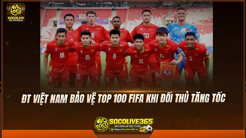 ĐT Việt Nam bảo vệ top 100 FIFA khi đối thủ tăng tốc